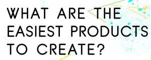WHAT-ARE-THE-EASIEST-PRODUCTS-TO-CREATE