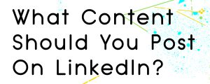 WHAT TYPE OF CONTENT SHOULD YOU POST ON LINKEDIN